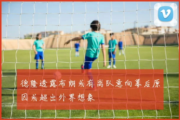 德隆透露布朗或有离队意向幕后原因或超出外界想象