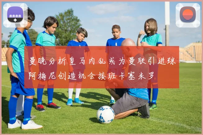 曼晚分析皇马内乱或为曼联引进琼阿梅尼创造机会接班卡塞米罗