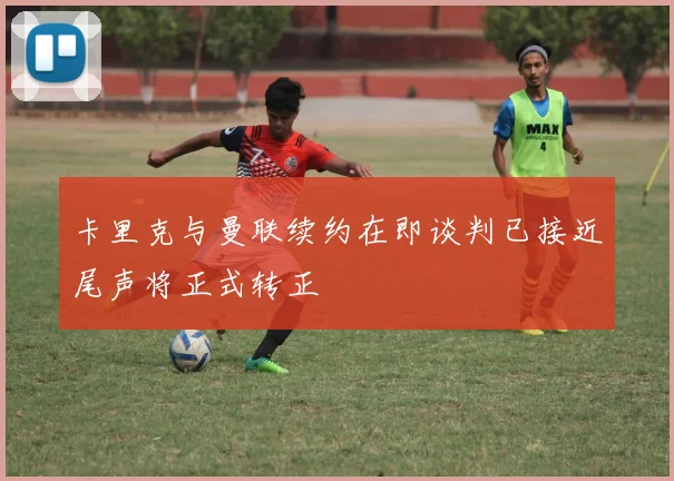 卡里克与曼联续约在即谈判已接近尾声将正式转正