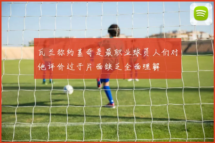 瓦兰称约基奇是最职业球员人们对他评价过于片面缺乏全面理解