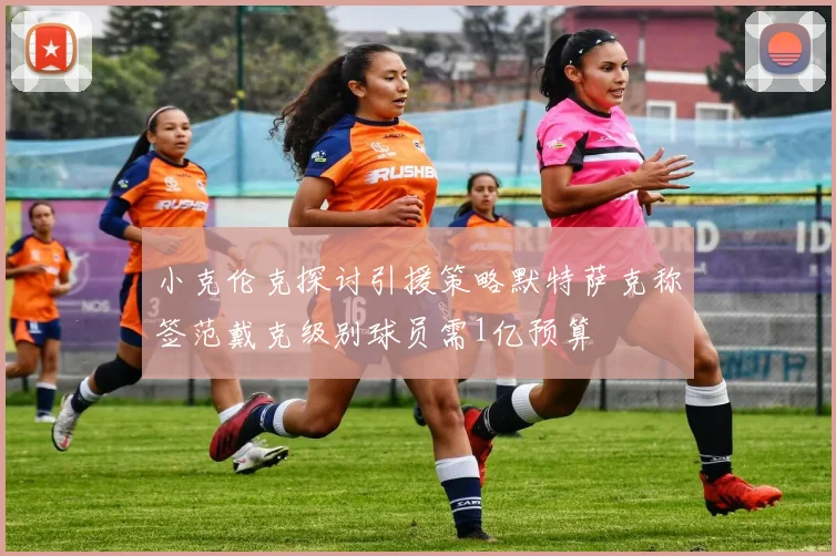 小克伦克探讨引援策略默特萨克称签范戴克级别球员需1亿预算