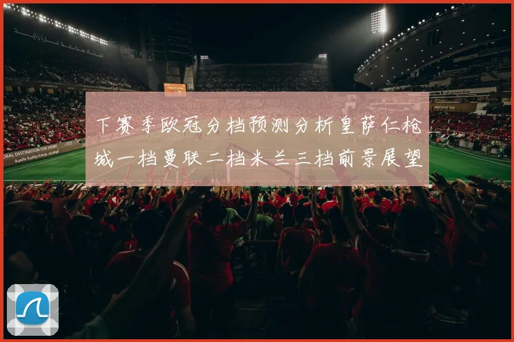 下赛季欧冠分档预测分析皇萨仁枪城一档曼联二档米兰三档前景展望