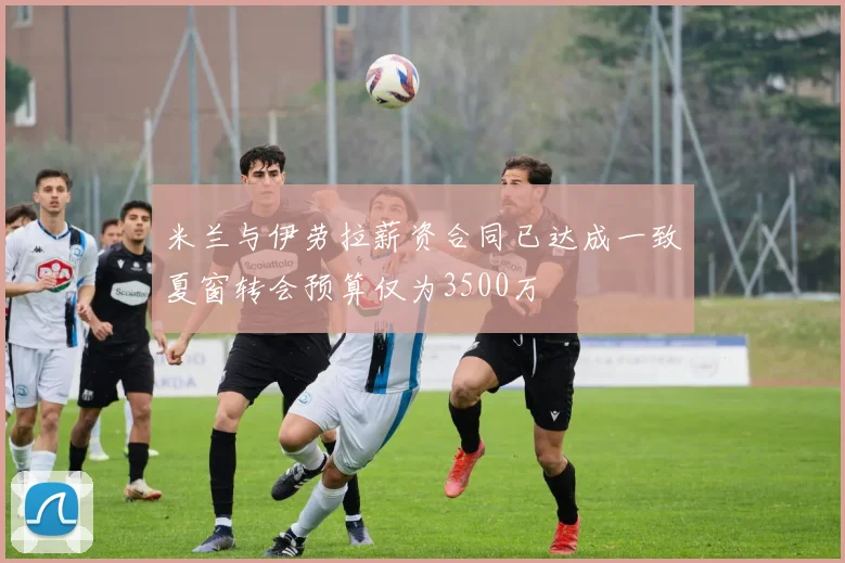 米兰与伊劳拉薪资合同已达成一致夏窗转会预算仅为3500万