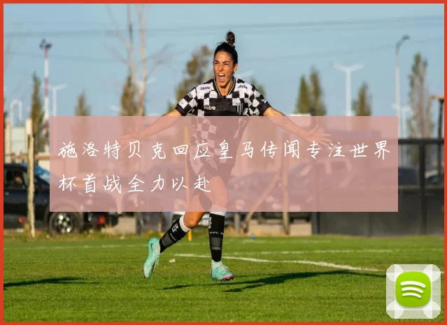 施洛特贝克回应皇马传闻专注世界杯首战全力以赴