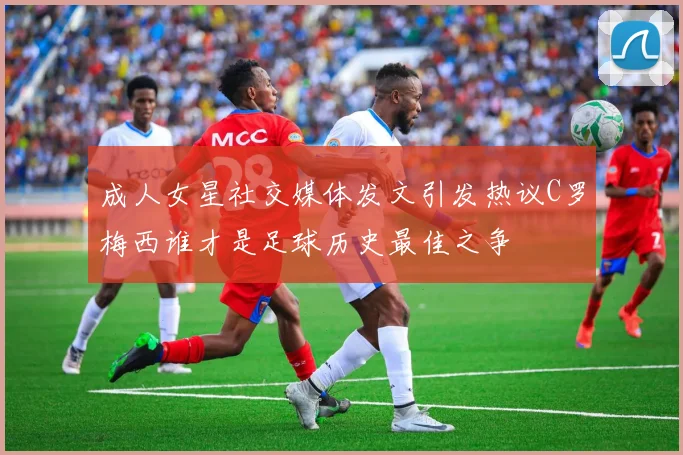 成人女星社交媒体发文引发热议C罗梅西谁才是足球历史最佳之争