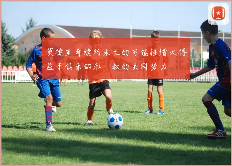 莫德里奇续约米兰的可能性增大得益于俱乐部和囧叔的共同努力