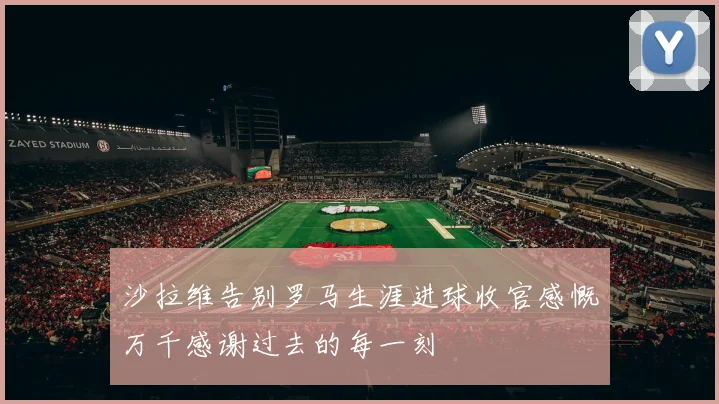 沙拉维告别罗马生涯进球收官感慨万千感谢过去的每一刻