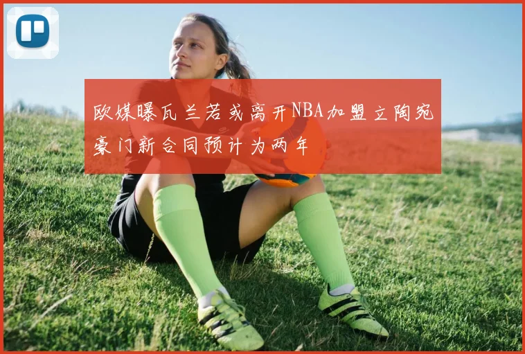 欧媒曝瓦兰若或离开NBA加盟立陶宛豪门新合同预计为两年