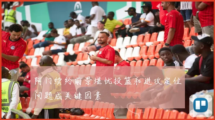 阿门续约前景堪忧投篮和进攻定位问题成关键因素