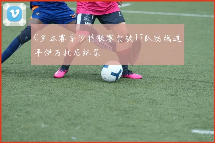 C罗本赛季沙特联赛打破17队防线追平伊万托尼纪录